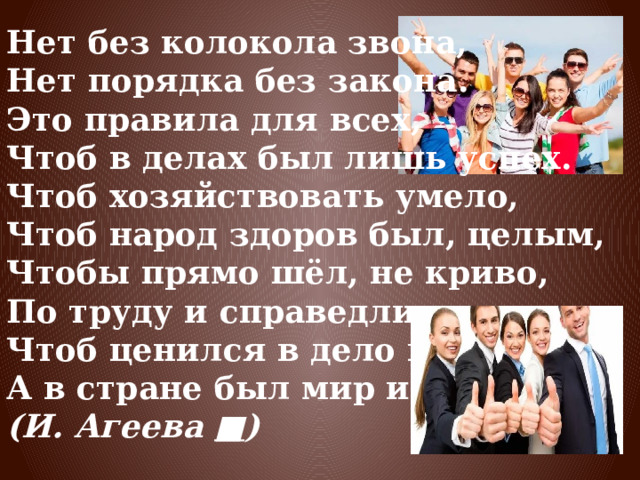 Нет без колокола звона, Нет порядка без закона. Это правила для всех, Чтоб в делах был лишь успех. Чтоб хозяйствовать умело, Чтоб народ здоров был, целым, Чтобы прямо шёл, не криво, По труду и справедливо Чтоб ценился в дело вклад, А в стране был мир и лад. (И. Агеева  ■ ) 