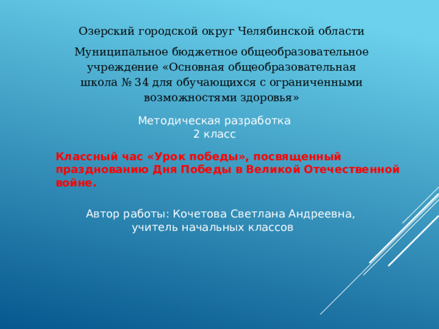 Озерский городской округ Челябинской области Муниципальное бюджетное общеобразовательное учреждение «Основная общеобразовательная школа № 34 для обучающихся с ограниченными возможностями здоровья» Методическая разработка 2 класс Классный час «Урок победы», посвященный празднованию Дня Победы в Великой Отечественной войне. Автор работы: Кочетова Светлана Андреевна,  учитель начальных классов 