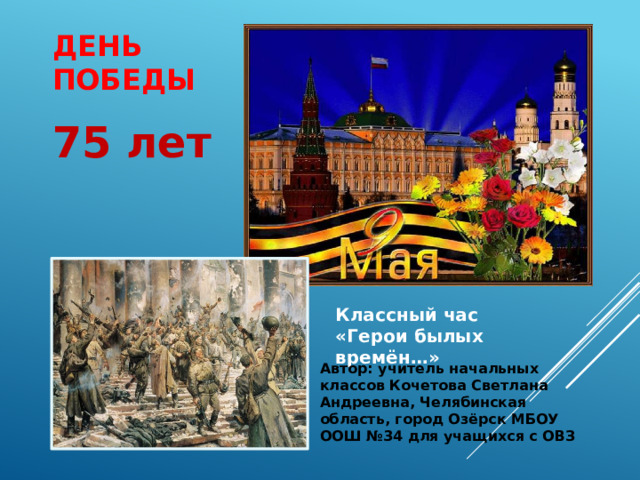 ДЕНЬ ПОБЕДЫ 75 лет Классный час «Герои былых времён…» Автор: учитель начальных классов Кочетова Светлана Андреевна, Челябинская область, город Озёрск МБОУ ООШ №34 для учащихся с ОВЗ   