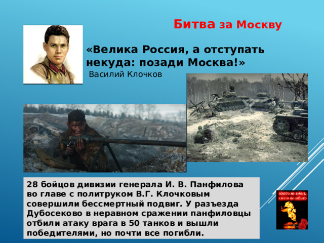 Битва за Москву «Велика Россия, а отступать некуда: позади Москва!»  Василий Клочков 28 бойцов дивизии генерала И. В. Панфилова во главе с политруком В.Г. Клочковым совершили бессмертный подвиг. У разъезда Дубосеково в неравном сражении панфиловцы отбили атаку врага в 50 танков и вышли победителями, но почти все погибли. 