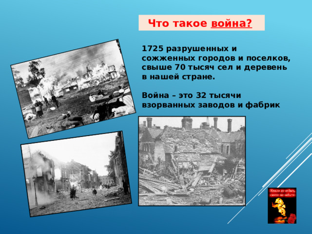 Что такое война?  1725 разрушенных и сожженных городов и поселков, свыше 70 тысяч сел и деревень в нашей стране.  Война – это 32 тысячи взорванных заводов и фабрик 