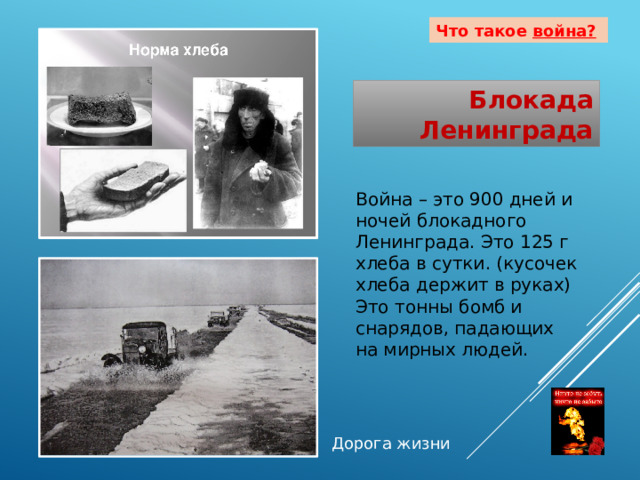 Что такое война?  Блокада Ленинграда Война – это 900 дней и ночей блокадного Ленинграда. Это 125 г хлеба в сутки. (кусочек хлеба держит в руках) Это тонны бомб и снарядов, падающих на мирных людей. Дорога жизни 