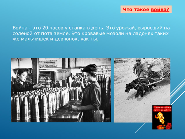 Что такое война?  Война – это 20 часов у станка в день. Это урожай, выросший на соленой от пота земле. Это кровавые мозоли на ладонях таких же мальчишек и девчонок, как ты. 