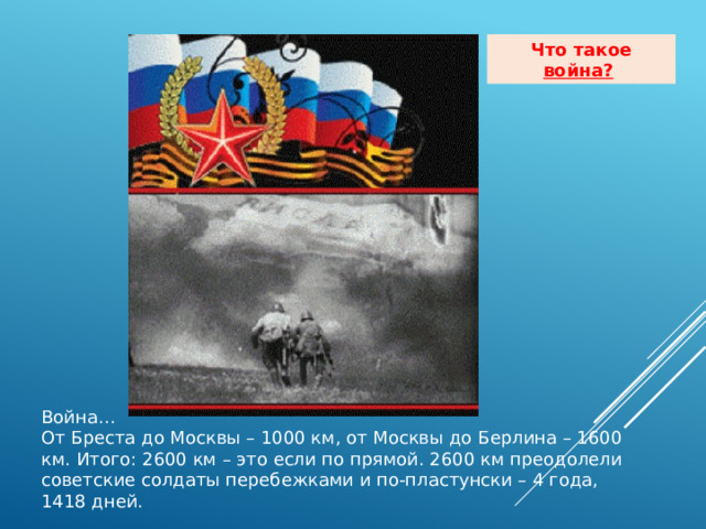Что такое война?  Война… От Бреста до Москвы – 1000 км, от Москвы до Берлина – 1600 км. Итого: 2600 км – это если по прямой. 2600 км преодолели советские солдаты перебежками и по-пластунски – 4 года, 1418 дней. 