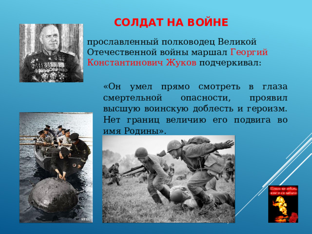 СОЛДАТ НА ВОЙНЕ прославленный полководец Великой Отечественной войны маршал Георгий Константинович Жуков подчеркивал: «Он умел прямо смотреть в глаза смертельной опасности, проявил высшую воинскую доблесть и героизм. Нет границ величию его подвига во имя Родины». 