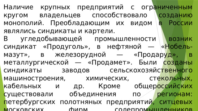 Наличие крупных предприятий с ограниченным кругом владельцев способствовало созданию монополий. Преобладающим их видом в России являлись синдикаты и картели. В угледобывающей промышленности возник синдикат «Продуголь», в нефтяной — «Нобель-мазут», в железорудной — «Продаруд», в металлургической — «Продамет». Были созданы синдикаты заводов сельскохозяйственного машиностроения, химических, стекольных, кабельных и др. Кроме общероссийских существовали объединения по регионам: петербургских полотняных предприятий, ситцевых московских фирм, солепромышленников Астраханской губернии и т. д. 