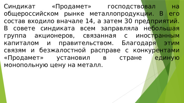 Синдикат «Продамет» господствовал на общероссийском рынке металлопродукции. В его состав входило вначале 14, а затем 30 предприятий. В совете синдиката всем заправляла небольшая группа акционеров, связанная с иностранным капиталом и правительством. Благодаря этим связям и безжалостной расправе с конкурентами «Продамет» установил в стране единую монопольную цену на металл. 