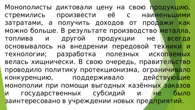 Монополисты диктовали цену на свою продукцию, стремились произвести её с наименьшими затратами, а получить доходов от продажи как можно больше. В результате производство металла, топлива и другой продукции не всегда основывалось на внедрении передовой техники и технологии; разработка полезных ископаемых велась хищнически. В свою очередь, правительство проводило политику протекционизма, ограничивало конкуренцию, поддерживало действующие монополии при помощи выгодных казённых заказов и государственных субсидий и не было заинтересовано в учреждении новых предприятий. 