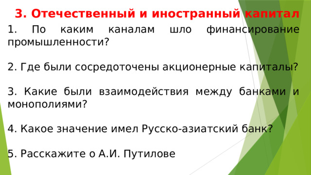 3. Отечественный и иностранный капитал 1. По каким каналам шло финансирование промышленности? 2. Где были сосредоточены акционерные капиталы? 3. Какие были взаимодействия между банками и монополиями? 4. Какое значение имел Русско-азиатский банк? 5. Расскажите о А.И. Путилове 