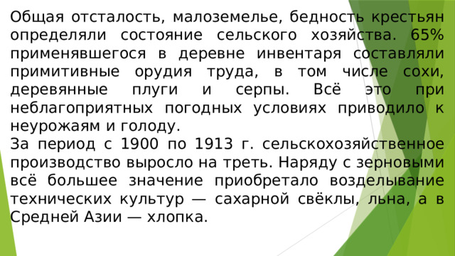 Общая отсталость, малоземелье, бедность крестьян определяли состояние сельского хозяйства. 65% применявшегося в деревне инвентаря составляли примитивные орудия труда, в том числе сохи, деревянные плуги и серпы. Всё это при неблагоприятных погодных условиях приводило к неурожаям и голоду. За период с 1900 по 1913 г. сельскохозяйственное производство выросло на треть. Наряду с зерновыми всё большее значение приобретало возделывание технических культур — сахарной свёклы, льна, а в Средней Азии — хлопка. 