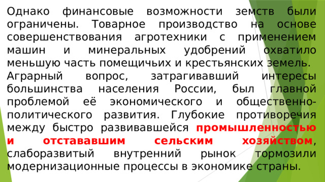 Однако финансовые возможности земств были ограничены. Товарное производство на основе совершенствования агротехники с применением машин и минеральных удобрений охватило меньшую часть помещичьих и крестьянских земель. Аграрный вопрос, затрагивавший интересы большинства населения России, был главной проблемой её экономического и общественно-политического развития. Глубокие противоречия между быстро развивавшейся промышленностью и отстававшим сельским хозяйством , слаборазвитый внутренний рынок тормозили модернизационные процессы в экономике страны. 