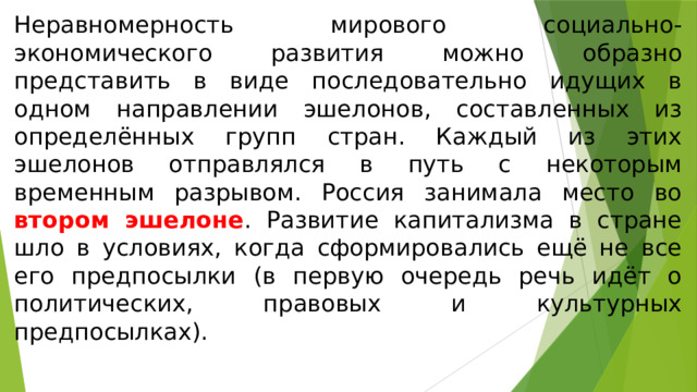 Неравномерность мирового социально-экономического развития можно образно представить в виде последовательно идущих в одном направлении эшелонов, составленных из определённых групп стран. Каждый из этих эшелонов отправлялся в путь с некоторым временным разрывом. Россия занимала место во втором эшелоне . Развитие капитализма в стране шло в условиях, когда сформировались ещё не все его предпосылки (в первую очередь речь идёт о политических, правовых и культурных предпосылках). 