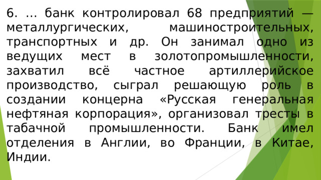 6. … банк контролировал 68 предприятий — металлургических, машиностроительных, транспортных и др. Он занимал одно из ведущих мест в золотопромышленности, захватил всё частное артиллерийское производство, сыграл решающую роль в создании концерна «Русская генеральная нефтяная корпорация», организовал тресты в табачной промышленности. Банк имел отделения в Англии, во Франции, в Китае, Индии. 