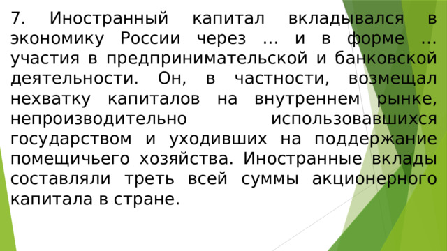 7. Иностранный капитал вкладывался в экономику России через … и в форме … участия в предпринимательской и банковской деятельности. Он, в частности, возмещал нехватку капиталов на внутреннем рынке, непроизводительно использовавшихся государством и уходивших на поддержание помещичьего хозяйства. Иностранные вклады составляли треть всей суммы акционерного капитала в стране. 