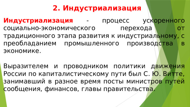 2. Индустриализация Индустриализация - процесс ускоренного социально-экономического перехода от традиционного этапа развития к индустриальному, с преобладанием промышленного производства в экономике. Выразителем и проводником политики движения России по капиталистическому пути был С. Ю. Витте, занимавший в разное время посты министров путей сообщения, финансов, главы правительства. 