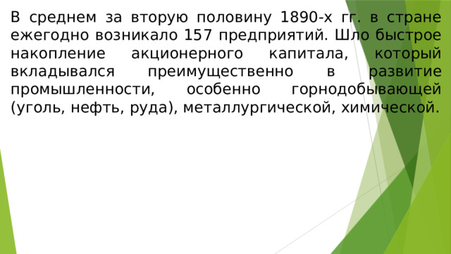 В среднем за вторую половину 1890-х гг. в стране ежегодно возникало 157 предприятий. Шло быстрое накопление акционерного капитала, который вкладывался преимущественно в развитие промышленности, особенно горнодобывающей (уголь, нефть, руда), металлургической, химической. 