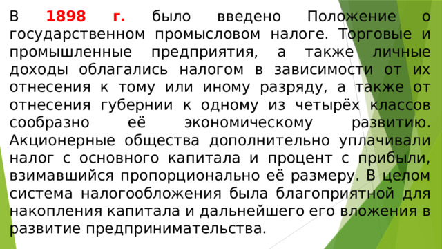 В 1898 г. было введено Положение о государственном промысловом налоге. Торговые и промышленные предприятия, а также личные доходы облагались налогом в зависимости от их отнесения к тому или иному разряду, а также от отнесения губернии к одному из четырёх классов сообразно её экономическому развитию. Акционерные общества дополнительно уплачивали налог с основного капитала и процент с прибыли, взимавшийся пропорционально её размеру. В целом система налогообложения была благоприятной для накопления капитала и дальнейшего его вложения в развитие предпринимательства. 