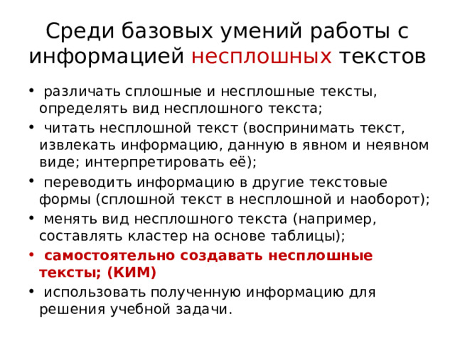 Среди базовых умений работы с информацией несплошных текстов   различать сплошные и несплошные тексты, определять вид несплошного текста;  читать несплошной текст (воспринимать текст, извлекать информацию, данную в явном и неявном виде; интерпретировать её);  переводить информацию в другие текстовые формы (сплошной текст в несплошной и наоборот);  менять вид несплошного текста (например, составлять кластер на основе таблицы);  самостоятельно создавать несплошные тексты; (КИМ)  использовать полученную информацию для решения учебной задачи. 