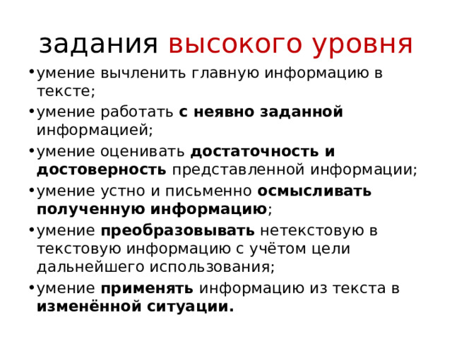 задания высокого уровня умение вычленить главную информацию в тексте; умение работать с неявно заданной информацией; умение оценивать достаточность и достоверность представленной информации; умение устно и письменно осмысливать полученную информацию ; умение преобразовывать нетекстовую в текстовую информацию с учётом цели дальнейшего использования; умение применять информацию из текста в изменённой ситуации. 