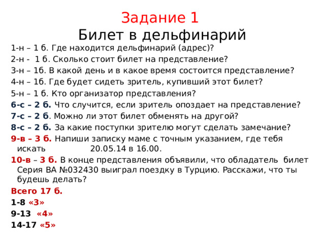 Задание 1  Билет в дельфинарий 1-н – 1 б. Где находится дельфинарий (адрес)? 2-н - 1 б. Сколько стоит билет на представление? 3-н – 1б. В какой день и в какое время состоится представление? 4-н – 1б. Где будет сидеть зритель, купивший этот билет? 5-н – 1 б. Кто организатор представления? 6-с – 2 б. Что случится, если зритель опоздает на представление? 7-с – 2 б . Можно ли этот билет обменять на другой? 8-с – 2 б. За какие поступки зрителю могут сделать замечание? 9-в – 3 б. Напиши записку маме с точным указанием, где тебя искать 20.05.14 в 16.00. 10-в – 3 б. В конце представления объявили, что обладатель билет Серия ВА №032430 выиграл поездку в Турцию. Расскажи, что ты будешь делать? Всего 17 б. 1-8 «3» 9-13 «4» 14-17 «5» 