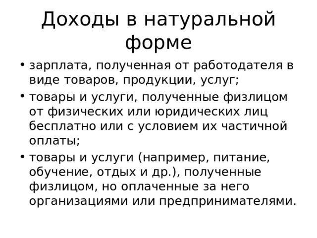 Доходы в натуральной форме зарплата, полученная от работодателя в виде товаров, продукции, услуг; товары и услуги, полученные физлицом от физических или юридических лиц бесплатно или с условием их частичной оплаты; товары и услуги (например, питание, обучение, отдых и др.), полученные физлицом, но оплаченные за него организациями или предпринимателями. 
