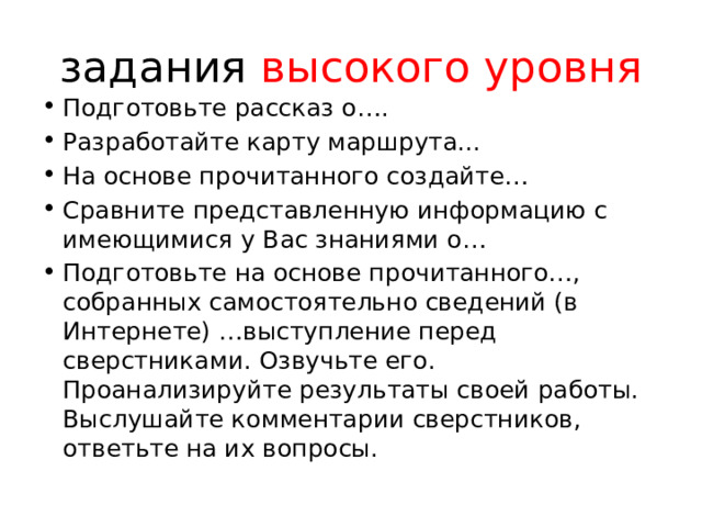 задания высокого уровня Подготовьте рассказ о…. Разработайте карту маршрута... На основе прочитанного создайте… Сравните представленную информацию с имеющимися у Вас знаниями о… Подготовьте на основе прочитанного…, собранных самостоятельно сведений (в Интернете) …выступление перед сверстниками. Озвучьте его. Проанализируйте результаты своей работы. Выслушайте комментарии сверстников, ответьте на их вопросы. 
