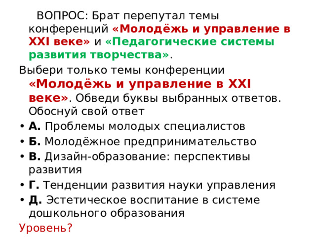  ВОПРОС: Брат перепутал темы конференций «Молодёжь и управление в XXI веке» и «Педагогические системы развития творчества» . Выбери только темы конференции «Молодёжь и управление в XXI веке» . Обведи буквы выбранных ответов. Обоснуй свой ответ А.  Проблемы молодых специалистов  Б.  Молодёжное предпринимательство В.  Дизайн-образование: перспективы развития  Г.  Тенденции развития науки управления Д.  Эстетическое воспитание в системе дошкольного образования  Уровень? 