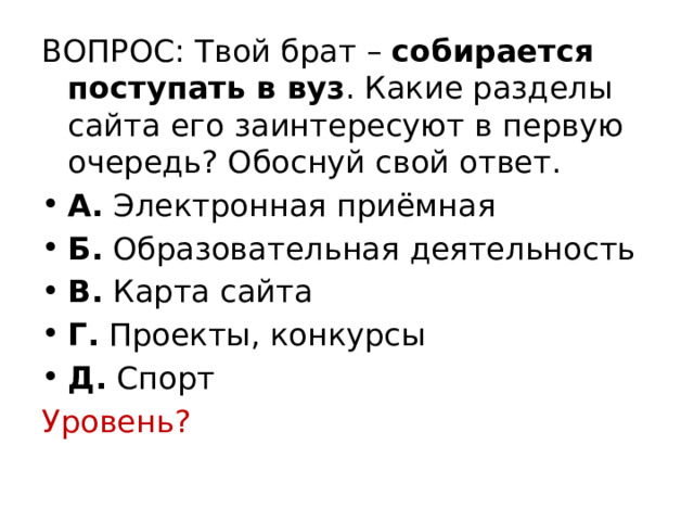 ВОПРОС: Твой брат – собирается поступать в вуз . Какие разделы сайта его заинтересуют в первую очередь? Обоснуй свой ответ. А.  Электронная приёмная  Б.  Образовательная деятельность  В.  Карта сайта Г.  Проекты, конкурсы  Д.  Спорт Уровень? 