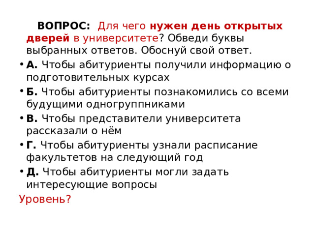  ВОПРОС:   Для чего нужен день открытых дверей в университете ? Обведи буквы выбранных ответов. Обоснуй свой ответ. А.  Чтобы абитуриенты получили информацию о подготовительных курсах Б.  Чтобы абитуриенты познакомились со всеми будущими одногруппниками В.  Чтобы представители университета рассказали о нём Г.  Чтобы абитуриенты узнали расписание факультетов на следующий год Д.  Чтобы абитуриенты могли задать интересующие вопросы Уровень?   