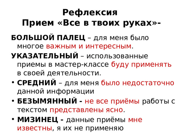 Рефлексия   Прием «Все в твоих руках»- БОЛЬШОЙ ПАЛЕЦ  – для меня было многое важным и интересным . УКАЗАТЕЛЬНЫЙ  – использованные приемы в мастер-классе буду применять в своей деятельности. СРЕДНИЙ  – для меня было недостаточно данной информации БЕЗЫМЯННЫЙ   -   не все приёмы работы с текстом представлены ясно . МИЗИНЕЦ -  данные приёмы мне известны , я их не применяю 