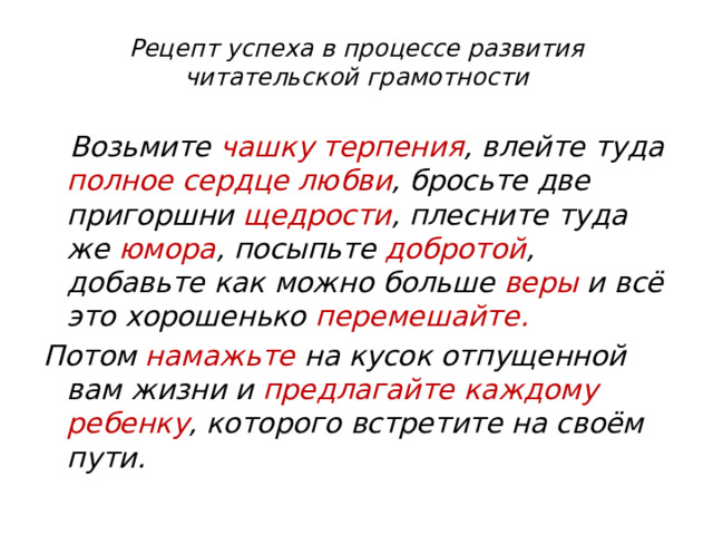 Рецепт успеха в процессе развития читательской грамотности    Возьмите чашку терпения , влейте туда полное сердце любви , бросьте две пригоршни щедрости , плесните туда же юмора , посыпьте добротой , добавьте как можно больше веры и всё это хорошенько перемешайте.  Потом намажьте на кусок отпущенной вам жизни и предлагайте каждому ребенку , которого встретите на своём пути. 