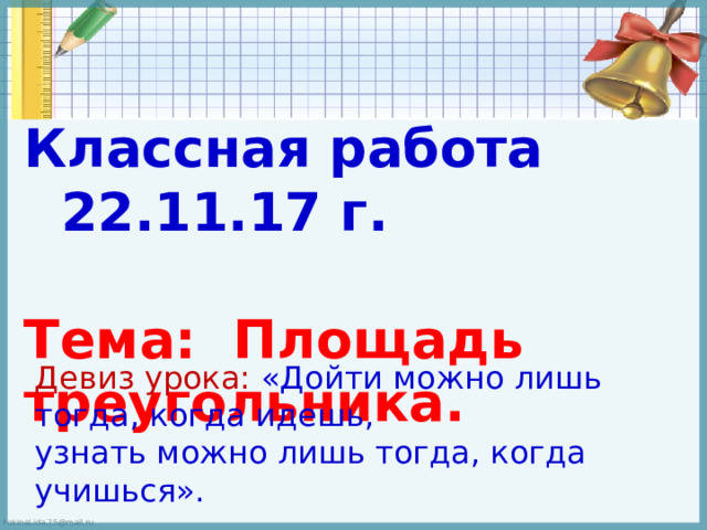 Классная работа 22.11.17 г.  Тема: Площадь треугольника. Девиз урока: «Дойти можно лишь тогда, когда идешь,  узнать можно лишь тогда, когда учишься».   