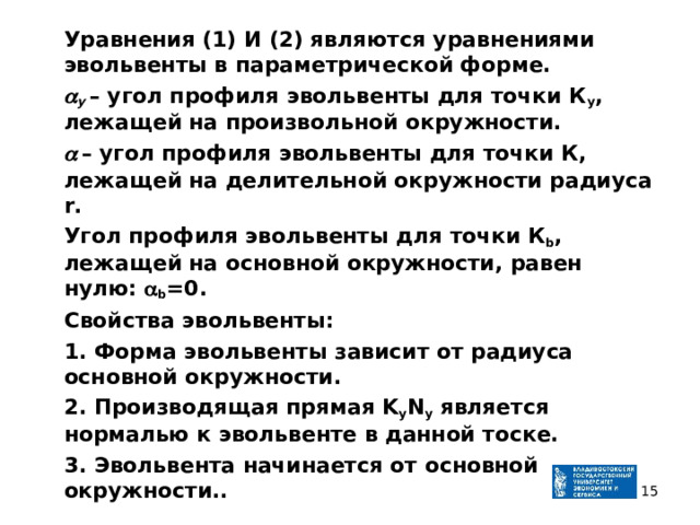  Уравнения (1) И (2) являются уравнениями эвольвенты в параметрической форме.   у  – угол профиля эвольвенты для точки К у , лежащей на произвольной окружности.    – угол профиля эвольвенты для точки К, лежащей на делительной окружности радиуса r.  Угол профиля эвольвенты для точки К b , лежащей на основной окружности, равен нулю:  b =0.  Свойства эвольвенты:  1. Форма эвольвенты зависит от радиуса основной окружности.  2. Производящая прямая K y N y является нормалью к эвольвенте в данной тоске.  3. Эвольвента начинается от основной окружности..  