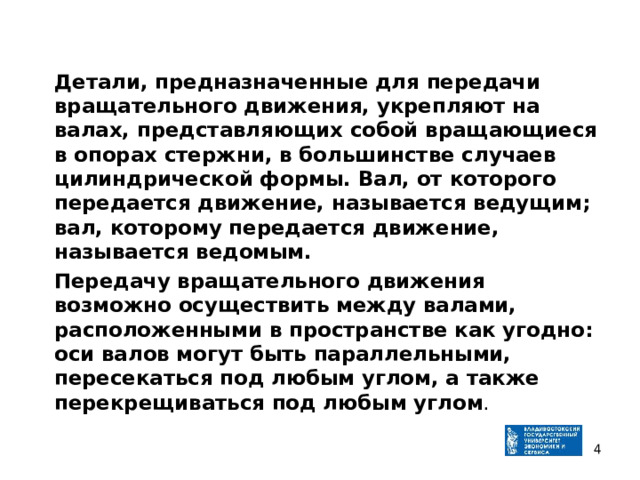  Детали, предназначенные для передачи вращательного движения, укрепляют на валах, представляющих собой вращающиеся в опорах стержни, в большинстве случаев цилиндрической формы. Вал, от которого передается движение, называется ведущим; вал, которому передается движение, называется ведомым.  Передачу вращательного движения возможно осуществить между валами, расположенными в пространстве как угодно: оси валов могут быть параллельными, пересекаться под любым углом, а также перекрещиваться под любым угло м .  