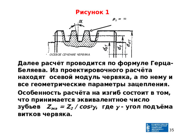 Рисунок 1  Далее расчёт проводится по формуле Герца-Беляева. Из проектировочного расчёта находят осевой модуль червяка, а по нему и все геометрические параметры зацепления.  Особенность расчёта на изгиб состоит в том, что принимается эквивалентное число зубьев Z экв = Z 2 / cos 3  , где   - угол подъёма витков червяка.   ρ 1 =  ∞  ОСЕВОЕ СЕЧЕНИЕ ЧЕРВЯКА  