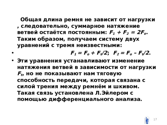  Общая длина ремня не зависит от нагрузки , следовательно, суммарное натяжение ветвей остаётся постоянным: F 1 + F 2 = 2 F o . Таким образом, получаем систему двух уравнений c тремя неизвестными:  F 1 = F o + F t /2 ;  F 2 = F o – F t /2 . Эти уравнения устанавливают изменение натяжения ветвей в зависимости от нагрузки  F t , но не показывают нам тяговую способность передачи, которая связана с силой трения между ремнём и шкивом. Такая связь установлена Л.Эйлером с помощью дифференциального анализа.  