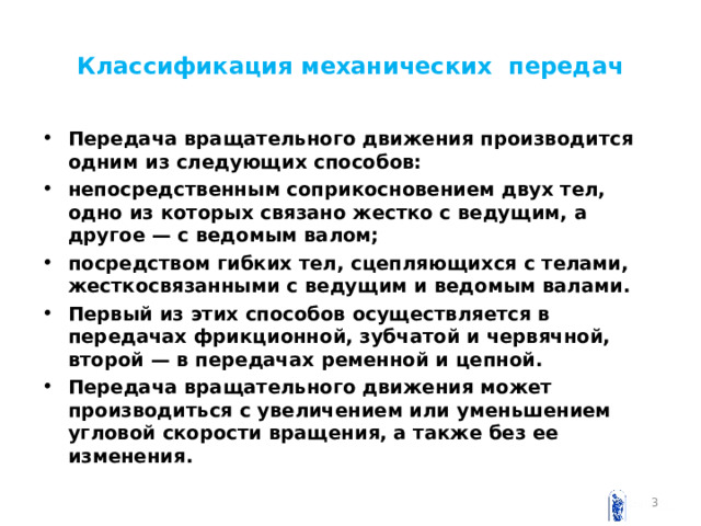 Классификация механических передач Передача вращательного движения производится одним из следующих способов: непосредственным соприкосновением двух тел, одно из которых связано жестко с ведущим, а другое — с ведомым валом; посредством гибких тел, сцепляющихся с телами, жесткосвязанными с ведущим и ведомым валами. Первый из этих способов осуществляется в передачах фрикционной, зубчатой и червячной, второй — в передачах ременной и цепной. Передача вращательного движения может производиться с увеличением или уменьшением угловой скорости вращения, а также без ее изменения.  