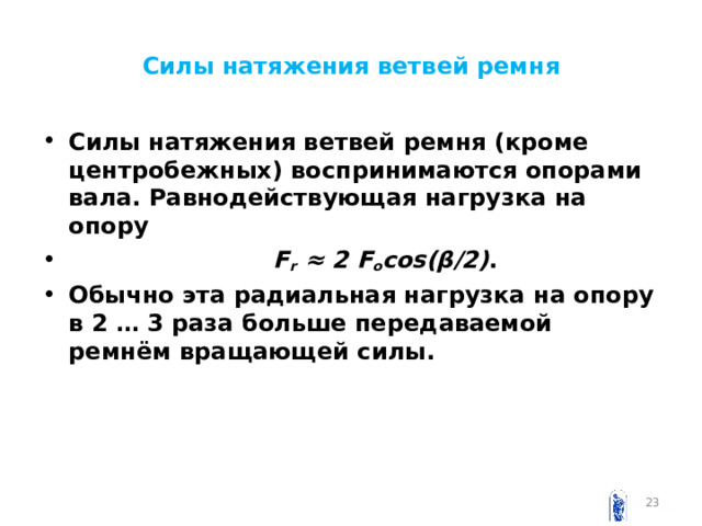 Силы натяжения ветвей ремня Силы натяжения ветвей ремня (кроме центробежных) воспринимаются опорами вала. Равнодействующая нагрузка на опору  F r  ≈ 2 F o cos ( β /2) . Обычно эта радиальная нагрузка на опору в 2 … 3 раза больше передаваемой ремнём вращающей силы.  