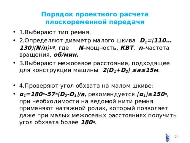 Порядок проектного расчета плоскоременной передачи 1.Выбирают тип ремня. 2.Определяют диаметр малого шкива D 1 = ( 110…130 )( N / n ) 1/3 , где N –мощность, КВТ , n –частота вращения, об/мин. 3.Выбирают межосевое расстояние, подходящее для конструкции машины 2 ( D 1 + D 2 ) ≤ a ≤15м . 4.Проверяют угол обхвата на малом шкиве: α 1 =180 о -57 о ( D 2 - D 1 ) / a , рекомендуется [ α 1 ] ≥150 о , при необходимости на ведомой нити ремня применяют натяжной ролик, который позволяет даже при малых межосевых расстояниях получить угол обхвата более 180 о .  