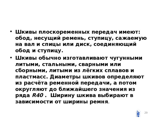 Шкивы плоскоременных передач имеют: обод, несущий ремень, ступицу, сажаемую на вал и спицы или диск, соединяющий обод и ступицу. Шкивы обычно изготавливают чугунными литыми, стальными, сварными или сборными, литыми из лёгких сплавов и пластмасс. Диаметры шкивов определяют из расчёта ременной передачи, а потом округляют до ближайшего значения из ряда R 40 . Ширину шкива выбирают в зависимости от ширины ремня .   