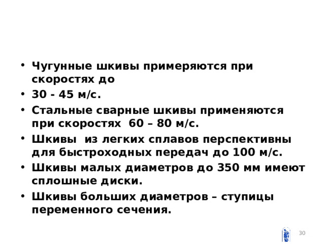 Чугунные шкивы примеряются при скоростях до 30 - 45 м / с. Стальные сварные шкивы применяются при скоростях 60 – 80 м / с. Шкивы из легких сплавов перспективны для быстроходных передач до 100 м /c . Шкивы малых диаметров до 350 мм имеют сплошные диски. Шкивы больших диаметров – ступицы переменного сечения.  
