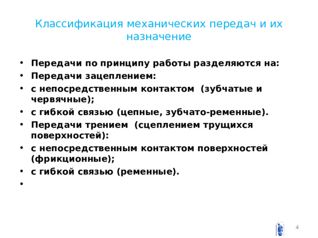 Классификация механических передач и их назначение Передачи по принципу работы разделяются на: Передачи зацеплением: с непосредственным контактом (зубчатые и червячные); с гибкой связью (цепные, зубчато-ременные). Передачи трением (сцеплением трущихся поверхностей): с непосредственным контактом поверхностей (фрикционные); с гибкой связью (ременные).     