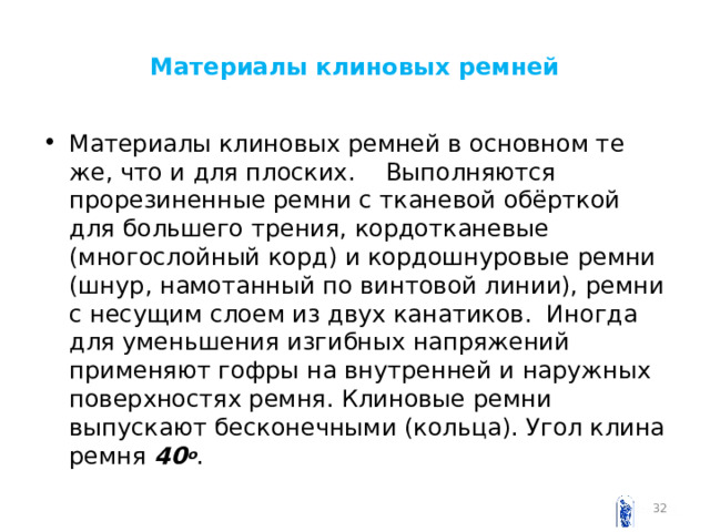 Материалы клиновых ремней Материалы клиновых ремней в основном те же, что и для плоских. Выполняются прорезиненные ремни с тканевой обёрткой для большего трения, кордотканевые (многослойный корд) и кордошнуровые ремни (шнур, намотанный по винтовой линии), ремни с несущим слоем из двух канатиков. Иногда для уменьшения изгибных напряжений применяют гофры на внутренней и наружных поверхностях ремня. Клиновые ремни выпускают бесконечными (кольца). Угол клина ремня 40 о .   