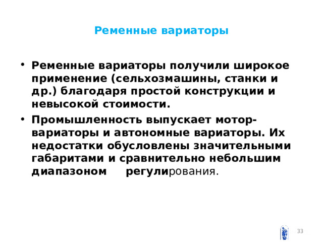 Ременные вариаторы Ременные вариаторы получили широкое применение (сельхозмашины, станки и др.) благодаря простой конструкции и невысокой стоимости. Промышленность выпускает мотор-вариаторы и автономные вариаторы. Их недостатки обусловлены значительными габаритами и сравнительно небольшим диапазоном регули рования.  