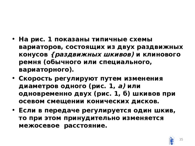 На рис. 1 показаны типичные схемы вариаторов, состоящих из двух раздвижных конусов {раздвижных шкивов) и клиново­го ремня (обычного или специального, вариаторного). Скорость регулируют путем изменения диаметров одного (рис. 1, а) или одновременно двух (рис. 1, б) шкивов при осевом смещении конических дисков. Если в передаче регулируется один шкив, то при этом принудительно изменяется межосевое расстояние.   