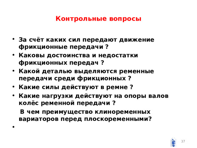 Контрольные вопросы За счёт каких сил передают движение фрикционные передачи ? Каковы достоинства и недостатки фрикционных передач ? Какой деталью выделяются ременные передачи среди фрикционных ? Какие силы действуют в ремне ? Какие нагрузки действуют на опоры валов колёс ременной передачи ?  В чем преимущество клиноременных вариаторов перед плоскоременными ?     