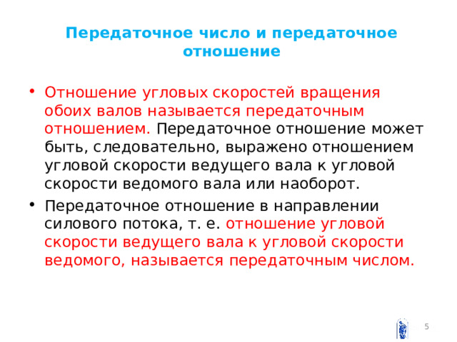 Передаточное число и передаточное отношение Отношение угловых скоростей вращения обоих валов называется передаточным отношением. Передаточное отношение может быть, следовательно, выражено отношением угловой скорости ведущего вала к угловой скорости ведомого вала или наоборот. Передаточное отношение в направлении силового потока, т. е. отношение угловой скорости ведущего вала к угловой скорости ведомого, называется передаточным числом.  
