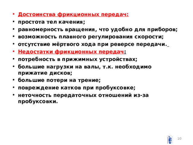 Достоинства фрикционных передач: простота тел качения; равномерность вращения, что удобно для приборов; возможность плавного регулирования скорости; отсутствие мёртвого хода при реверсе передачи.  Недостатки фрикционных передач : потребность в прижимных устройствах; большие нагрузки на валы, т.к. необходимо прижатие дисков; большие потери на трение; повреждение катков при пробуксовке; неточность передаточных отношений из-за пробуксовки.   