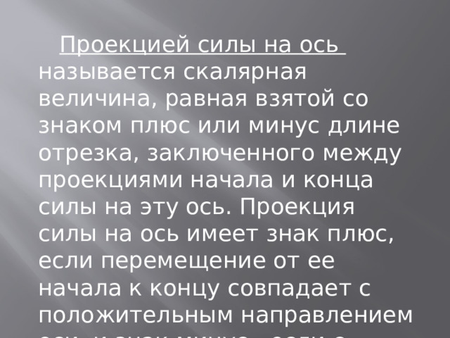  Проекцией силы на ось называется скалярная величина, равная взятой со знаком плюс или минус длине отрезка, заключенного между проекциями начала и конца силы на эту ось. Проекция силы на ось имеет знак плюс, если перемещение от ее начала к концу совпадает с положительным направлением оси, и знак минус - если с отрицательным. 