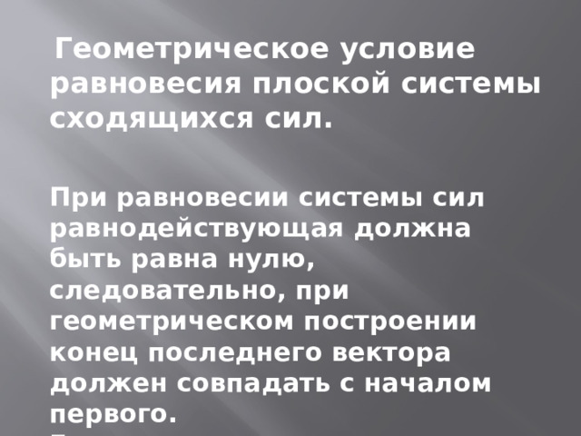  Геометрическое условие равновесия плоской системы сходящихся сил. При равновесии системы сил равнодействующая должна быть равна нулю, следовательно, при геометрическом построении конец последнего вектора должен совпадать с началом первого. Если плоская система сходящихся сил находится в равновесии, многоугольник сил этой системы должен быть замкнут. 